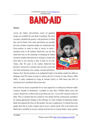 Contributed by members of www.mbaguys.net
                                        Building brands




Market

Across the Indian sub-continent scores of grandma
recipes are available for just about everything. The more
everyday a problem the greater is the profusion in which
they can be found. Cuts, nicks and bruises are possibly
the most common situations people are confronted with.
From potions, to earth, to sand, to leaves, to juices -
remedies come in all medium. Band-Aid, was the first
brand that took on the challenge of changing the Indian
consumer mindset that believed in treating a wound with
local help or just leaving it open to heal on its own.
Today, after 40 years in the market, Band-Aid has
become a byword for a product that not only covers but
also heals and protects cuts, scrapes, wounds and bruises.
Figures show that the product is an undisputed leader in the Indian market for adhesive
bandages with 59% share in terms of volume and 61% in terms of value (Source: ORG
2002). A study conducted by Usage & Attiude (U&A) in 1999 shows that 94% of
consumers have used Band-Aid at least once.

One of the key factors responsible for its mass appeal lies in Johnson & Johnson's (J&J)
extensive breadth of distribution. Available in more than 770,000 outlets across the
country, Band-Aid is within reach of just about any one - even in the remotest corners of
India. This is a product that has created its own market and has continuously extended it
by making appropriate changes in the offerings. In a fine example of marketing insight,
Band-Aid captured the focus of the product: the area of application. It realised that most
people don't like to waste a longer strip to cover a small wound. This is the reason why
Band-Aid is available in not just varying sizes but also in varying shapes: strips, patches


TY.BMS                                                                                  16
                                   Project source URL http://www.mbaguys.net/t642/
 