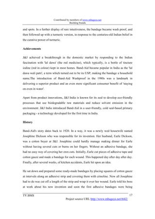 Contributed by members of www.mbaguys.net
                                         Building brands

and spots. In a further display of rare intuitiveness, the bandage became wash proof, and
then followed up with a turmeric version, in response to the centuries-old Indian belief in
the curative power of turmeric.

Achievements

J&J achieved a breakthrough in the domestic market by responding to the Indian
fascination with 'lal dawa' (the red medicine), which typically, is a bottle of tincture
iodine (red in colour) kept in most homes. Band-Aid became popular in India as the 'lal
dawa wali patti', a term which turned out to be its USP, making the bandage a household
name.The introduction of Band-Aid Washproof in the 1980s was a landmark in
delivering a superior product and an even more significant consumer benefit of 'staying
on even in water'.

Apart from product innovations, J&J India is known for its zeal to develop eco-friendly
processes that use biodegradable raw materials and reduce solvent emission in the
environment. J&J India introduced Band-Aid in a user-friendly, cold seal-based primary
packaging - a technology developed for the first time in India.

History

Band-Aid's story dates back to 1920. In a way, it was a newly wed housewife named
Josephine Dickson who was responsible for its invention. Her husband, Earle Dickson,
was a cotton buyer at J&J. Josephine could hardly manage making dinner for Earle
without having several cuts or burns on her fingers. Without an adhesive bandage, she
had no easy way of covering her own cuts. Initially, Earle cut pieces of adhesive tape and
cotton gauze and made a bandage for each wound. This happened day after day after day.
Finally, after several weeks, of kitchen accidents, Earle hit upon an idea.

He sat down and prepared some ready-made bandages by placing squares of cotton gauze
at intervals along an adhesive strip and covering them with crinoline. Now all Josephine
had to do was cut off a length of the strip and wrap it over her wound. Earle told his boss
at work about his new invention and soon the first adhesive bandages were being

TY.BMS                                                                                  17
                                    Project source URL http://www.mbaguys.net/t642/
 