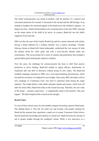 Contributed by members of www.mbaguys.net
                                         Building brands

The initial communication was aimed at mothers, with the promise of a 'superior and
convenient protection for wounds'. It focussed on the red pad and the J&J heritage. In an
attempt to heighten the emotional appeal of the brand across the children's segment - its
largest user base - Band-Aid developed a new communication in the mid 1990s, stressing
on the innate desire of the child to be active. In essence, Band-Aid was the child's
supporter of non-stop fun.

2003 was also the year of the Cricket World Cup and for a nation obsessed with cricket,
having a brand endorsed by a leading cricketer was a tactical advantage. Virender
Sehwag, chosen as Band-Aid's brand ambassador, symbolised the very essence of what
the product stood for: solid, gritty and with a never-say-die attitude under any
circumstance. This tie-up kicked off a series of contests and promotions that included a
special edition pack featuring the explosive cricketer.

Over the years, the challenge for commu-nication has been to shift from passive
protection to active healing. Band-Aid needed to signal efficacy, demonstrate its
'medicinal side' and shift its discourse without losing its core values. The Band-Aid
Goldfish campaign, launched in 2000, was a real clutter-breaking advertisement, which
elevated the awareness of washproof to new heights. Since early 2003, the brand, with its
new campaign of ‘Continuous Care’, has tried to reposition itself among the target
audience. The simple theme is that unlike antiseptic liquids and creams, which wear off
after the initial effect, Band-Aid works on the wound non-stop. Therefore, the core value
of the brand – ceaseless supervision – is emphatically stated in the baseline “Iska asar
lagatar”. The Kids Snapshot film is based on this thought.

Brand Values

It is one of those classic cases of a new product category becoming a generic brand name.
The abiding theme is ‘first aid’ for small cuts and wounds, with people reaching for
Band-Aid the moment they experience a small cut or wound. Consumers firmly believe
that the brand has knowledge and expertise in wound care. Band-Aid took the concept of
aid to greater heights through the washproof variant. While it was innovative as a


TY.BMS                                                                                20
                                    Project source URL http://www.mbaguys.net/t642/
 