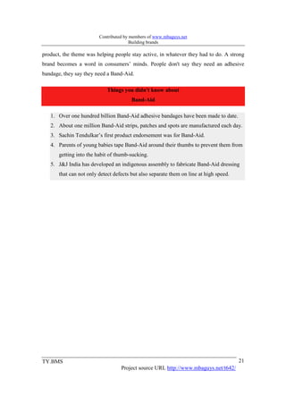 Contributed by members of www.mbaguys.net
                                        Building brands

product, the theme was helping people stay active, in whatever they had to do. A strong
brand becomes a word in consumers’ minds. People don't say they need an adhesive
bandage, they say they need a Band-Aid.

                             Things you didn't know about
                                        Band-Aid

   1. Over one hundred billion Band-Aid adhesive bandages have been made to date.
   2. About one million Band-Aid strips, patches and spots are manufactured each day.
   3. Sachin Tendulkar’s first product endorsement was for Band-Aid.
   4. Parents of young babies tape Band-Aid around their thumbs to prevent them from
       getting into the habit of thumb-sucking.
   5. J&J India has developed an indigenous assembly to fabricate Band-Aid dressing
       that can not only detect defects but also separate them on line at high speed.




TY.BMS                                                                                  21
                                   Project source URL http://www.mbaguys.net/t642/
 