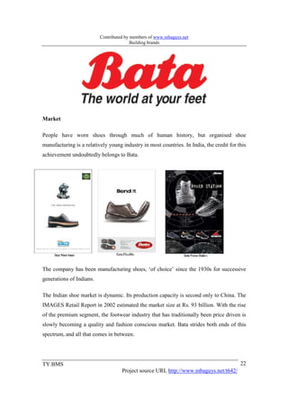 Contributed by members of www.mbaguys.net
                                         Building brands




Market

People have worn shoes through much of human history, but organised shoe
manufacturing is a relatively young industry in most countries. In India, the credit for this
achievement undoubtedly belongs to Bata.




The company has been manufacturing shoes, ‘of choice’ since the 1930s for successive
generations of Indians.

The Indian shoe market is dynamic. Its production capacity is second only to China. The
IMAGES Retail Report in 2002 estimated the market size at Rs. 93 billion. With the rise
of the premium segment, the footwear industry that has traditionally been price driven is
slowly becoming a quality and fashion conscious market. Bata strides both ends of this
spectrum, and all that comes in between.




TY.BMS                                                                                    22
                                    Project source URL http://www.mbaguys.net/t642/
 
