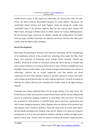Contributed by members of www.mbaguys.net
                                        Building brands

notable success stories in this regard are Ambassador, the classic dress shoes for men;
Power, the sports footwear functionally designed for casual athletes; Mocassino, the
comfortable leather formals; and Hush Puppies, which are among the world's most
comfortable shoes in the premium segment. Bata has also enjoyed great success with
Marie Claire, the range of fashion shoes in vibrant colours for women, Bubblegummers,
the fun footwear range exclusively for children, Sandak, the leading plastic all-weather
footwear range, and Bata Industrials, the industrial and factory footwear that offers great
comfort with the highest safety standards.

Recent Developments

Bata keeps reinvigorating its business with innovative technology and the strengthening
of its distribution network. It has created new technology shoes under the 'Bata Tech'
brand. This collection of technology shoes includes Wind, Antishox, Flexible and
Comfort. Wind has an in-built air circulation system that allows the feet to 'breathe' and
hence ensures freshness for as long as the footwear is worn. Flexible is probably the most
'bendable' footwear in the market, with a unique arch-grip system based on the science of
reflexology. Antishox has an in-built impact-free zone that absorbs any shock
experienced by feet while walking. Comfort is specially directed at women and comes
with a unique gel pad that provides an easier walking experience. Towards increasing its
offerings for women, Bata has also introduced the Azaléiá range in the upper premium
segment.

Customers have always identified Bata with the unique identity of its retail stores. The
frontal layout of white and red creates instant brand-connect and has become ubiquitously
present in commercial shopping complexes in most Indian cities and towns. The brand
has revamped its retail practices to facilitate better choice and easier segmentation and
offer a better shopping experience. Bata's flagship stores are directed at the premium top-
end segment, with a luxurious ambience. These also stock some of world's other top-of-
the-line brands including Lotto, Reebok, Nike and Dr. Scholls. City stores are located in
metropolitan as well as semi-metropolitan locations catering to middle and high-income
groups in these areas. Family stores are based at commercial locations displaying basic

TY.BMS                                                                                  25
                                   Project source URL http://www.mbaguys.net/t642/
 
