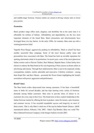Contributed by members of www.mbaguys.net
                                          Building brands

and middle-range footwear. Factory outlets are aimed at driving volume sales at lower
price-points.

Promotion

Bata's product range offers style, elegance, and durability but at the same time it is
affordable for million of Indians. Affordability and dependability are the two most
important elements of the brand Bata. Bata's promotions and advertisements have
leveraged those two key factors. In the early 1990s, for instance, Bata came up with a
winning promotion titled

'Superhit Price Range', aggressively pushing its affordability. 'Back to school' has been
another successful Bata campaign. Some of the most famous public icons and
personalities have associated with Bata. The brand has built an enviable reputation for
spotting charismatic talent in its promotions. In recent years, some of the most glamorous
Indian women such as Ravina Tandon, Rani Mukerji, Bipasha Basu, Celina Jaitley have
chosen to endorse the Bata brand at the very beginning of their careers as dream sellers in
advertising and cinema. Through their endorsements, Bata is seen to be respected, trendy,
cosmopolitan, modern, stylish, admirable and innovative. Celebrity cricketers - among
them Kapil Dev and Ravi Shastri - promoted the Power brand, highlighting the brand's
association with power, aggression and performance.

Brand Values
The Bata brand evokes deep-rooted trust among customers. It has been a household
name in India for several decades, and has kept meeting every variety of footwear
demands among Indian customers. Bata aims to provide shoes of choice to its
customers for every step in their lives. The brand aims to have explicit leadership in the
Indian footwear market by offering the best in product, value-for-money, sales locations
and customer service. It has recorded remarkable success and longevity on most of
these counts. That is why Bata is rated one of the top ten Indian brands (Source: A&M
international edition, February 15th, 2002 - India's Top Brands). Bata was voted 'The
Most Admired Footwear Company' at the Images Fashion Awards 2003.


TY.BMS                                                                                   26
                                     Project source URL http://www.mbaguys.net/t642/
 
