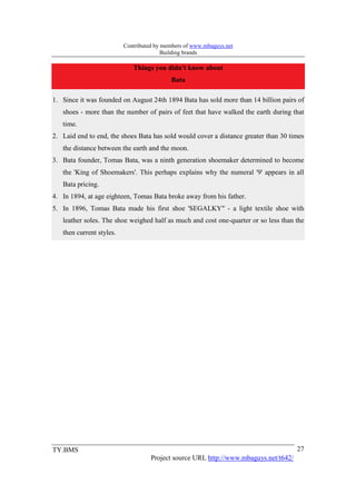 Contributed by members of www.mbaguys.net
                                         Building brands

                             Things you didn't know about
                                           Bata

1. Since it was founded on August 24th 1894 Bata has sold more than 14 billion pairs of
   shoes - more than the number of pairs of feet that have walked the earth during that
   time.
2. Laid end to end, the shoes Bata has sold would cover a distance greater than 30 times
   the distance between the earth and the moon.
3. Bata founder, Tomas Bata, was a ninth generation shoemaker determined to become
   the 'King of Shoemakers'. This perhaps explains why the numeral '9' appears in all
   Bata pricing.
4. In 1894, at age eighteen, Tomas Bata broke away from his father.
5. In 1896, Tomas Bata made his first shoe 'SEGALKY" - a light textile shoe with
   leather soles. The shoe weighed half as much and cost one-quarter or so less than the
   then current styles.




TY.BMS                                                                                27
                                    Project source URL http://www.mbaguys.net/t642/
 