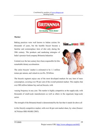 Contributed by members of www.mbaguys.net
                                         Building brands




Market

Baking practices were well known to Indian cuisine for
thousands of years, but the humble biscuit became a
familiar and commonplace item of diet only during the
20th century. The products and marketing strategies of
India’s premier food company Britannia Industries

Limited over the last century have been responsible for this
remarkable dietary acculturation.

The entire biscuits’ market is estimated to be 1.1 million
tonnes per annum, and valued at over Rs. 50 billion.

The biscuits segment enjoys one of the most developed markets for any item of mass
consumption, covering over 90 per cent of the overall potential market. This implies that
over 900 million Indians buy and eat biscuits, with

varying frequency in any year. The market is highly competitive at the supply-side, with
thousands of small-scale manufacturers as well as others in the organised, large-scale
sector.

The strength of the Britannia brand is demonstrated by the fact that it stands far above all

in this fiercely competitive market, with over 46 per cent market share, by value (Source:
ACNielsen ORG-MARG 2003).




TY.BMS                                                                                    28
                                    Project source URL http://www.mbaguys.net/t642/
 