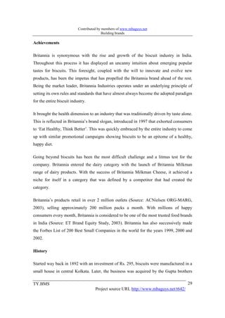 Contributed by members of www.mbaguys.net
                                          Building brands

Achievements

Britannia is synonymous with the rise and growth of the biscuit industry in India.
Throughout this process it has displayed an uncanny intuition about emerging popular
tastes for biscuits. This foresight, coupled with the will to innovate and evolve new
products, has been the impetus that has propelled the Britannia brand ahead of the rest.
Being the market leader, Britannia Industries operates under an underlying principle of
setting its own rules and standards that have almost always become the adopted paradigm
for the entire biscuit industry.

It brought the health dimension to an industry that was traditionally driven by taste alone.
This is reflected in Britannia’s brand slogan, introduced in 1997 that exhorted consumers
to ‘Eat Healthy, Think Better’. This was quickly embraced by the entire industry to come
up with similar promotional campaigns showing biscuits to be an epitome of a healthy,
happy diet.

Going beyond biscuits has been the most difficult challenge and a litmus test for the
company. Britannia entered the dairy category with the launch of Britannia Milkman
range of dairy products. With the success of Britannia Milkman Cheese, it achieved a
niche for itself in a category that was defined by a competitor that had created the
category.

Britannia’s products retail in over 2 million outlets (Source: ACNielsen ORG-MARG,
2003), selling approximately 200 million packs a month. With millions of happy
consumers every month, Britannia is considered to be one of the most trusted food brands
in India (Source: ET Brand Equity Study, 2003). Britannia has also successively made
the Forbes List of 200 Best Small Companies in the world for the years 1999, 2000 and
2002.

History

Started way back in 1892 with an investment of Rs. 295, biscuits were manufactured in a
small house in central Kolkata. Later, the business was acquired by the Gupta brothers

TY.BMS                                                                                   29
                                     Project source URL http://www.mbaguys.net/t642/
 