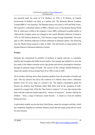 Contributed by members of www.mbaguys.net
                                        Building brands

and operated under the name of V.S. Brothers. In 1918, C H Holmes, an English
businessman in Kolkata was taken as a partner and ‘The Britannia Biscuit Company
Limited (BBCo)’ was launched. The Mumbai factory was setup in 1924 and Peak Freans,
UK acquired a controlling interest in BBCo. Biscuits were in big demand during World
War II, which gave a fillip to the company’s sales. BBCo celebrated its golden jubilee in
1968 and the company name was changed to the current Britannia Industries Limited in
1979. In 1982 Nabisco Brands Inc., USA became a major foreign shareholder. Ten years
later in 1992, Britannia Industries Limited celebrated its platinum jubilee. The following
year, the Wadia Group acquired a stake in ABIL, UK and became an equal partner with
Groúpe Danone in Britannia Industries Limited.

Product

Britannia has restructured its portfolio of products at regular intervals, to constantly
redefine and strengthen the Indian biscuit market. This strategy has enabled it to serve the
key needs of the Indian consumer across age groups and diverse consumption situations,
through an optimum range of brands. The success of this strategy enabled Britannia to
reduce the number of focus-brands from 24 in 1998, to nine in 2001.

All its product offerings derive their premium qualities from the principles of health and
taste. This key premise has led to the evolution of a lifetime menu where a Britannia
product exists for every stage in a person’s life. The highest consumption group for
biscuits are children; here Britannia offers Milk Bikis with all the ‘goodness of milk’
required by younger kids, while the Tiger brand is aimed at 7-14 year olds and provides
them with the exuberant health required by ‘winners of tomorrow’. Another offering for
children – Treat, a range of delicious cream biscuits – is meant as a treat for children
during fun times.

A particularly notable success has been Little Hearts, meant for teenagers and kids, which
has completely dispelled an erstwhile industry axiom that this target group did not snack
on sweet biscuits.




TY.BMS                                                                                   30
                                   Project source URL http://www.mbaguys.net/t642/
 
