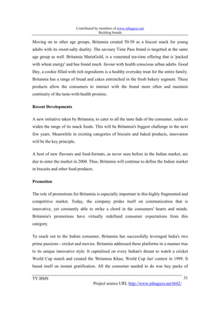 Contributed by members of www.mbaguys.net
                                            Building brands

Moving on to other age groups, Britannia created 50-50 as a biscuit snack for young
adults with its sweet-salty duality. The savoury Time Pass brand is targetted at the same
age group as well. Britannia MarieGold, is a venerated tea-time offering that is 'packed
with wheat energy' and has found much favour with health conscious urban adults. Good
Day, a cookie filled with rich ingredients is a healthy everyday treat for the entire family.
Britannia has a range of bread and cakes entrenched in the fresh bakery segment. These
products allow the consumers to interact with the brand more often and maintain
continuity of the taste-with-health promise.

Recent Developments

A new initiative taken by Britannia, to cater to all the taste fads of the consumer, seeks to
widen the range of its snack foods. This will be Britannia's biggest challenge in the next
few years. Meanwhile in existing categories of biscuits and baked products, innovation
will be the key principle.

A host of new flavours and food-formats, as never seen before in the Indian market, are
due to enter the market in 2004. Thus, Britannia will continue to define the Indian market
in biscuits and other food products.

Promotion

The role of promotions for Britannia is especially important in this highly fragmented and
competitive market. Today, the company prides itself on communication that is
innovative, yet constantly able to strike a chord in the consumers' hearts and minds.
Britannia's promotions have virtually redefined consumer expectations from this
category.

To reach out to the Indian consumer, Britannia has successfully leveraged India's two
prime passions - cricket and movies. Britannia addressed these platforms in a manner true
to its unique innovative style. It capitalised on every Indian's dream to watch a cricket
World Cup match and created the 'Britannia Khao, World Cup Jao' contest in 1999. It
based itself on instant gratification. All the consumer needed to do was buy packs of

TY.BMS                                                                                    31
                                       Project source URL http://www.mbaguys.net/t642/
 