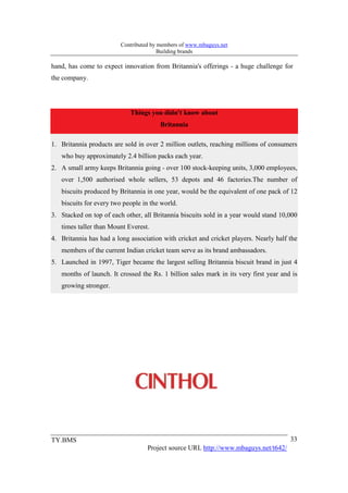 Contributed by members of www.mbaguys.net
                                        Building brands

hand, has come to expect innovation from Britannia's offerings - a huge challenge for
the company.




                            Things you didn't know about
                                        Britannia

1. Britannia products are sold in over 2 million outlets, reaching millions of consumers
   who buy approximately 2.4 billion packs each year.
2. A small army keeps Britannia going - over 100 stock-keeping units, 3,000 employees,
   over 1,500 authorised whole sellers, 53 depots and 46 factories.The number of
   biscuits produced by Britannia in one year, would be the equivalent of one pack of 12
   biscuits for every two people in the world.
3. Stacked on top of each other, all Britannia biscuits sold in a year would stand 10,000
   times taller than Mount Everest.
4. Britannia has had a long association with cricket and cricket players. Nearly half the
   members of the current Indian cricket team serve as its brand ambassadors.
5. Launched in 1997, Tiger became the largest selling Britannia biscuit brand in just 4
   months of launch. It crossed the Rs. 1 billion sales mark in its very first year and is
   growing stronger.




TY.BMS                                                                                 33
                                   Project source URL http://www.mbaguys.net/t642/
 