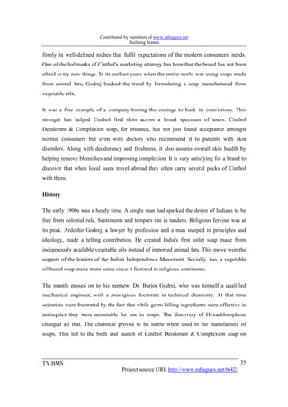 Contributed by members of www.mbaguys.net
                                        Building brands

firmly in well-defined niches that fulfil expectations of the modern consumers' needs.
One of the hallmarks of Cinthol's marketing strategy has been that the brand has not been
afraid to try new things. In its earliest years when the entire world was using soaps made
from animal fats, Godrej bucked the trend by formulating a soap manufactured from
vegetable oils.

It was a fine example of a company having the courage to back its convictions. This
strength has helped Cinthol find slots across a broad spectrum of users. Cinthol
Deodorant & Complexion soap, for instance, has not just found acceptance amongst
normal consumers but even with doctors who recommend it to patients with skin
disorders. Along with deodorancy and freshness, it also assures overall skin health by
helping remove blemishes and improving complexion. It is very satisfying for a brand to
discover that when loyal users travel abroad they often carry several packs of Cinthol
with them.

History

The early 1900s was a heady time. A single man had sparked the desire of Indians to be
free from colonial rule. Sentiments and tempers ran in tandem. Religious fervour was at
its peak. Ardeshir Godrej, a lawyer by profession and a man steeped in principles and
ideology, made a telling contribution. He created India's first toilet soap made from
indigenously available vegetable oils instead of imported animal fats. This move won the
support of the leaders of the Indian Independence Movement. Socially, too, a vegetable
oil based soap made more sense since it factored in religious sentiments.

The mantle passed on to his nephew, Dr. Burjor Godrej, who was himself a qualified
mechanical engineer, with a prestigious doctorate in technical chemistry. At that time
scientists were frustrated by the fact that while germ-killing ingredients were effective in
antiseptics they were unsuitable for use in soaps. The discovery of Hexachlorophene
changed all that. The chemical proved to be stable when used in the manufacture of
soaps. This led to the birth and launch of Cinthol Deodorant & Complexion soap on




TY.BMS                                                                                   35
                                   Project source URL http://www.mbaguys.net/t642/
 