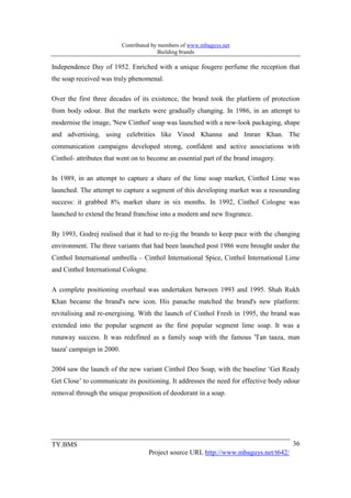 Contributed by members of www.mbaguys.net
                                          Building brands

Independence Day of 1952. Enriched with a unique fougere perfume the reception that
the soap received was truly phenomenal.

Over the first three decades of its existence, the brand took the platform of protection
from body odour. But the markets were gradually changing. In 1986, in an attempt to
modernise the image, 'New Cinthol' soap was launched with a new-look packaging, shape
and advertising, using celebrities like Vinod Khanna and Imran Khan. The
communication campaigns developed strong, confident and active associations with
Cinthol- attributes that went on to become an essential part of the brand imagery.

In 1989, in an attempt to capture a share of the lime soap market, Cinthol Lime was
launched. The attempt to capture a segment of this developing market was a resounding
success: it grabbed 8% market share in six months. In 1992, Cinthol Cologne was
launched to extend the brand franchise into a modern and new fragrance.

By 1993, Godrej realised that it had to re-jig the brands to keep pace with the changing
environment. The three variants that had been launched post 1986 were brought under the
Cinthol International umbrella – Cinthol International Spice, Cinthol International Lime
and Cinthol International Cologne.

A complete positioning overhaul was undertaken between 1993 and 1995. Shah Rukh
Khan became the brand's new icon. His panache matched the brand's new platform:
revitalising and re-energising. With the launch of Cinthol Fresh in 1995, the brand was
extended into the popular segment as the first popular segment lime soap. It was a
runaway success. It was redefined as a family soap with the famous 'Tan taaza, man
taaza' campaign in 2000.

2004 saw the launch of the new variant Cinthol Deo Soap, with the baseline ‘Get Ready
Get Close’ to communicate its positioning. It addresses the need for effective body odour
removal through the unique proposition of deodorant in a soap.




TY.BMS                                                                                 36
                                     Project source URL http://www.mbaguys.net/t642/
 