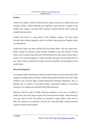 Contributed by members of www.mbaguys.net
                                           Building brands

Product

Today in the market, Cinthol has three distinct variants, borne out of market needs and
consumer studies. Cinthol Deodorant & Complexion soap continues to operate in the
'healthy skin' category. The soap offers numerous 'do-good' benefits such as total and
complete skin protection.

Cinthol Lime Fresh is a strong player in the 'freshness' category. The lime extract
provides deep cleansing properties and the excellent long-lasting lime fragrance keeps
one feeling fresh.

Cinthol Deo Soap is the latest offering from the Godrej stables. This new soap-on-the-
block is aimed at satisfying a latent problem: hesitation to get close because of body
odour. It has a unique long lasting deo formula that prevents body odour all day long. It
comes in two exciting fragrances: Cologne and Spice that keep the user feeling fresh all
day. Each of these sub-brands has helped extend the durability and youthfulness of the
mother brand.

Recent Developments

Leveraging Cinthol's brand equity, Godrej Consumer Products Ltd. has forayed into other
categories including Talcum Powders (Cinthol International Deodorant Talc and Cinthol
Freshness Talc) and Deo Spray (Cinthol International Perfumed Deodorant). Also, in
keeping with its tradition of providing modern, convenience products to discerning
consumers, the company has launched Cinthol Hand Sanitizers.

Sanitizers fulfil the needs of health conscious consumers on the move. Available in
sandal, lime, spice and cologne variants, they ensure germ-free hands, without having to
use soap, water or towel. The product was launched in August 2000 in West Asia. In
2003, the sanitizers were exported to the Far East, when the SARS outbreak increased
consumer concerns about hygiene.




TY.BMS                                                                                  37
                                      Project source URL http://www.mbaguys.net/t642/
 