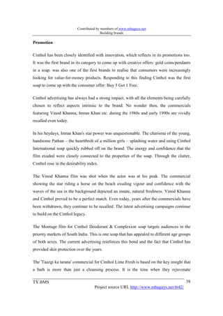 Contributed by members of www.mbaguys.net
                                         Building brands

Promotion

Cinthol has been closely identified with innovation, which reflects in its promotions too.
It was the first brand in its category to come up with creative offers: gold coins/pendants
in a soap. was also one of the first brands to realise that consumers were increasingly
looking for value-for-money products. Responding to this finding Cinthol was the first
soap to come up with the consumer offer: Buy 3 Get 1 Free.

Cinthol advertising has always had a strong impact, with all the elements being carefully
chosen to reflect aspects intrinsic to the brand. No wonder then, the commercials
featuring Vinod Khanna, Imran Khan etc. during the 1980s and early 1990s are vividly
recalled even today.

In his heydays, Imran Khan's star power was unquestionable. The charisma of the young,
handsome Pathan – the heartthrob of a million girls – splashing water and using Cinthol
International soap quickly rubbed off on the brand. The energy and confidence that the
film exuded were closely connected to the properties of the soap. Through the clutter,
Cinthol rose in the desirability index.

The Vinod Khanna film was shot when the actor was at his peak. The commercial
showing the star riding a horse on the beach exuding vigour and confidence with the
waves of the sea in the background depicted an innate, natural freshness. Vinod Khanna
and Cinthol proved to be a perfect match. Even today, years after the commercials have
been withdrawn, they continue to be recalled. The latest advertising campaigns continue
to build on the Cinthol legacy.

The Montage film for Cinthol Deodorant & Complexion soap targets audiences in the
priority markets of South India. This is one soap that has appealed to different age groups
of both sexes. The current advertising reinforces this bond and the fact that Cinthol has
provided skin protection over the years.

The 'Taazgi ka tarana' commercial for Cinthol Lime Fresh is based on the key insight that
a bath is more than just a cleansing process. It is the time when they rejuvenate

TY.BMS                                                                                  38
                                    Project source URL http://www.mbaguys.net/t642/
 