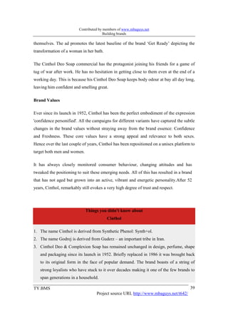 Contributed by members of www.mbaguys.net
                                         Building brands

themselves. The ad promotes the latest baseline of the brand ‘Get Ready’ depicting the
transformation of a woman in her bath.

The Cinthol Deo Soap commercial has the protagonist joining his friends for a game of
tug of war after work. He has no hesitation in getting close to them even at the end of a
working day. This is because his Cinthol Deo Soap keeps body odour at bay all day long,
leaving him confident and smelling great.

Brand Values

Ever since its launch in 1952, Cinthol has been the perfect embodiment of the expression
'confidence personified'. All the campaigns for different variants have captured the subtle
changes in the brand values without straying away from the brand essence: Confidence
and Freshness. These core values have a strong appeal and relevance to both sexes.
Hence over the last couple of years, Cinthol has been repositioned on a unisex platform to
target both men and women.

It has always closely monitored consumer behaviour, changing attitudes and has
tweaked the positioning to suit these emerging needs. All of this has resulted in a brand
that has not aged but grown into an active, vibrant and energetic personality.After 52
years, Cinthol, remarkably still evokes a very high degree of trust and respect.




                             Things you didn't know about
                                          Cinthol

1. The name Cinthol is derived from Synthetic Phenol: Synth+ol.
2. The name Godrej is derived from Guderz – an important tribe in Iran.
3. Cinthol Deo & Complexion Soap has remained unchanged in design, perfume, shape
   and packaging since its launch in 1952. Briefly replaced in 1986 it was brought back
   to its original form in the face of popular demand. The brand boasts of a string of
   strong loyalists who have stuck to it over decades making it one of the few brands to
   span generations in a household.

TY.BMS                                                                                  39
                                    Project source URL http://www.mbaguys.net/t642/
 
