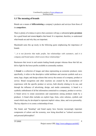 Contributed by members of www.mbaguys.net
                                         Building brands

1.1 The meaning of brands

Brands are a means of differentiating a company’s products and services from those of
its competitors.

There is plenty of evidence to prove that customers will pay a substantial price premium
for a good brand and remain loyal to that brand. It is important, therefore, to understand
what brands are and why they are important.

Macdonald sums this up nicely in the following quote emphasising the importance of
brands:

“…it is not factories that make profits, but relationships with customers, and it is
company and brand names which secure those relationships”

Businesses that invest in and sustain leading brands prosper whereas those that fail are
left to fight for the lower profits available in commodity markets.

A brand is a collection of images and ideas representing an economic producer; more
specifically, it refers to the descriptive verbal attributes and concrete symbols such as a
name, logo, slogan, and design scheme that convey the essence of a company, product or
service. Brand recognition and other reactions are created by the accumulation of
experiences with the specific product or service, both directly relating to its use, and
through the influence of advertising, design, and media commentary. A brand is a
symbolic embodiment of all the information connected to a company, product or service.
A brand serves to create associations and expectations among products made by a
producer. A brand often includes an explicit logo, fonts, color schemes, symbols and
sound which may be developed to represent implicit values, ideas, and even personality.
The key objective is to create a relationship of trust.

The brand, and "branding" and brand equity have become increasingly important
components of culture and the economy, now being described as "cultural accessories
and personal philosophies".


TY.BMS                                                                                   4
                                     Project source URL http://www.mbaguys.net/t642/
 