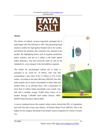 Contributed by members of www.mbaguys.net
                                        Building brands




Market

The history of iodised, vacuum-evaporated, packaged salt in
India began with Tata Salt back in 1983. This pioneering brand
created a market for high-quality branded salt in the country,
and defined the attributes that consumers now demand in the
product. By highlighting factors such as hygienic production,
purity, nutrition, and salt as a soldier in the battle against
iodine deficiency, Tata Salt sowed the seeds of, and set the
standards for, a new category in the food additives segment.

The market for pre-packaged iodised salt in India is
estimated to be worth Rs. 10 billion, with Tata Salt
commanding a sales share of Rs 2.1 billion or 21% of the
market. According to the latest IRS data (2003/04) Tata Salt
ranks number one in reach to households in urban India and
number three on an all-India basis, with a penetration of
more than 53 million Indian households every month. Tata
Salt sells a monthly average 35,000 metric tonnes of its
product through 1,280,000 retail outlets (Source: ORG-
MARG Project Premium, March 2004).

A survey conducted across the country's urban centres showed that 90% of respondents
had tried Tata Salt at least once (Source: ACNielsen Brand Track 2002/03). This is the
highest for the category and ahead of the brand's nearest competitor by a factor of nearly
two.


TY.BMS                                                                                 41
                                   Project source URL http://www.mbaguys.net/t642/
 