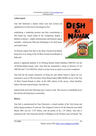 Contributed by members of www.mbaguys.net
                                         Building brands

Achievements

Tata Salt fashioned a market where none had existed and
capitalised on its first-mover advantage by first

establishing a leadership position and then consolidating it.
The brand has stayed ahead of the competition despite a
plethora of players - mighty multinationals and domestic giants
included - entering the field and challenging it for shelf space
and market share.

ACNielsen ranked Tata Salt as the Most Trusted Food Brand,
being first in its listing of the 20 Most Trusted Food Brands in
India and

placed it eighteenth globally in its Winning Brands Global Database (2002/03). On the
ACNielsen-Brand Equity scale, Tata Salt has maintained a rating of between 6.5 (in
2003/04) and 7.2 (in 2002/03), which is at least twice as much as its closest competitor.

Tata Salt has the unique distinction of being the only Indian brand to figure for two
consecutive years in The Economic Times Brand Equity-ORG-MARG survey of the Top
10 Most Trusted Brands in India. In the 2002 edition of the survey, which identifies
India's 100 most trusted brands, Tata Salt was

ranked fourth and in the following year it came in sixth. This success is remarkable given
that salt has all along been a commodity.

History

Tata Salt is manufactured by Tata Chemicals, a valued member of the Tata Group and
India's largest producer of soda ash. The company's turnover for the financial year ended
March 2003 was Rs. 17.07 billion, with net profits of Rs. 1.97 billion. Tata Salt is
produced at the Tata Chemicals facility in Mithapur on the Western coast of Gujarat. The


TY.BMS                                                                                      42
                                    Project source URL http://www.mbaguys.net/t642/
 