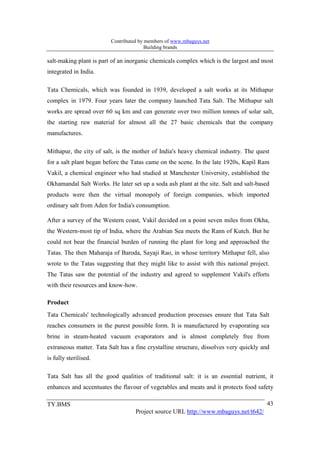 Contributed by members of www.mbaguys.net
                                        Building brands

salt-making plant is part of an inorganic chemicals complex which is the largest and most
integrated in India.

Tata Chemicals, which was founded in 1939, developed a salt works at its Mithapur
complex in 1979. Four years later the company launched Tata Salt. The Mithapur salt
works are spread over 60 sq km and can generate over two million tonnes of solar salt,
the starting raw material for almost all the 27 basic chemicals that the company
manufactures.

Mithapur, the city of salt, is the mother of India's heavy chemical industry. The quest
for a salt plant began before the Tatas came on the scene. In the late 1920s, Kapil Ram
Vakil, a chemical engineer who had studied at Manchester University, established the
Okhamandal Salt Works. He later set up a soda ash plant at the site. Salt and salt-based
products were then the virtual monopoly of foreign companies, which imported
ordinary salt from Aden for India's consumption.

After a survey of the Western coast, Vakil decided on a point seven miles from Okha,
the Western-most tip of India, where the Arabian Sea meets the Rann of Kutch. But he
could not bear the financial burden of running the plant for long and approached the
Tatas. The then Maharaja of Baroda, Sayaji Rao, in whose territory Mithapur fell, also
wrote to the Tatas suggesting that they might like to assist with this national project.
The Tatas saw the potential of the industry and agreed to supplement Vakil's efforts
with their resources and know-how.

Product
Tata Chemicals' technologically advanced production processes ensure that Tata Salt
reaches consumers in the purest possible form. It is manufactured by evaporating sea
brine in steam-heated vacuum evaporators and is almost completely free from
extraneous matter. Tata Salt has a fine crystalline structure, dissolves very quickly and
is fully sterilised.

Tata Salt has all the good qualities of traditional salt: it is an essential nutrient, it
enhances and accentuates the flavour of vegetables and meats and it protects food safety

TY.BMS                                                                                  43
                                   Project source URL http://www.mbaguys.net/t642/
 