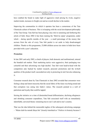 Contributed by members of www.mbaguys.net
                                         Building brands

have enabled the brand to make light of aggressive retail pricing by rivals, negative
market trends, increases in freight cost and an overall decline in the market.

Improving the communities in which it operates has been a cornerstone of the Tata
Chemicals culture of business. This is in keeping with the social development philosophy
of the Tata Group. Tata Salt has been playing a key role in sustaining and furthering this
article of faith. Since 2002 it has been running the ‘Desh ko arpan’ programme, under
which – during specific months of the year – a small percentage of the money that
accrues from the sale of every Tata Salt packet is set aside to help disadvantaged
children. Thanks to this programme, 25,000 children across ten states in India have been
provided with a year’s education.

Promotion

In late 2001 and early 2002, a clutch of players, both domestic and multinational, entered
the branded salt market. Their marketing tactics were aggressive, their packaging was
colourful and their advertising was high decibel. Tata Salt went head-to-head with the
competition and, backed by market research, prescient promotions and the in-built
qualities of the product itself, succeeded not only in protecting its turf, but also enhancing
it.

Consumer research done by Tata Chemicals in June 2002 revealed that consumers were
feeling a deep and latent insecurity that the social fabric of the times was being tested and
that corruption was eating into India’s values. The research pointed to a well of
patriotism and loyalty that could be tapped.

Seizing the initiative at a time of diminished brand differentiation, declining allegiances
and shrinking consumer expenditure, Tata Salt associated itself with an immediately
identifiable, universal theme: remaining true to one’s salt and to one’s country.

That was the idea behind the memorable tagline of the subsequent advertising campaign
– ‘Maine desh ka namak khaya hai’ (loosely translated as ‘I believe in honesty because I



TY.BMS                                                                                     45
                                    Project source URL http://www.mbaguys.net/t642/
 