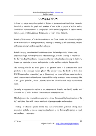 Contributed by members of www.mbaguys.net
                                        Building brands


                                 CO CLUSIO
A brand is a name, term, sign, symbol, or design, or some combination of these elements,
intended to identify the goods and services of one seller or group of sellers and to
differentiate them from those of competitors. The different components of a brand. Brand
names, logos, symbols, package designs, and so on are brand elements.


Brands offer a number of benefits to customers and firms. Brands are valuable intangible
assets that need to be managed carefully. The key to branding is that consumers perceive
differences among brands in a product category.


Brands can play a number of different roles within the brand portfolio. Brands may
expand coverage, provide protection, extend an image, or fulfill a variety of other roles
for the Firm. Each brand name product must have a well-defined positioning. In that way,
brands can maximize coverage and minimize overlap and thus optimize the portfolio.

The starting point in the brand game is the product. How is it different from other
products in the crowded market place? The answer would be firstly to look after
USP(Unique selling proposition) and to think simple but powerful brand name inorder to
catch customer as such brand name that could be easily remember by the consumer like
Amul , parle products , bisleri , Liberty shoes that create distinct image in customers
mind .

Secondly to segment the market as per demographic in order to classify market and
customer and to fulfill different customer needs and expectations.

Thirdly to move the product from generic to a brand through skillful manipulation of the
4p’s and blend them with current additional 4p’s as per market and situation .

Fourthly to choose a proper media mix like advertisement ,personal selling, sales
promotion and also to choose proper media channel as per demographic pattern to reach
each and every customers .



TY.BMS                                                                                      48
                                    Project source URL http://www.mbaguys.net/t642/
 