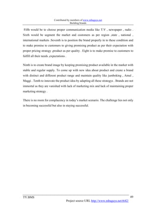 Contributed by members of www.mbaguys.net
                                           Building brands

Fifth would be to choose proper communication media like T.V , newspaper , radio .
Sixth would be segment the market and customers as per region ,state , national ,
international markets .Seventh is to position the brand properly in to these condition and
to make promise to customers to giving promising product as per their expectation with
proper pricing strategy ,product as per quality . Eight is to make promise to customers to
fulfill all their needs ,expectations .

Ninth is to create brand image by keeping promising product available in the market with
stable and regular supply. To come up with new idea about product and create a brand
with distinct and different product range and maintain quality like jumboking , Amul ,
Maggi . Tenth to innovate the product idea by adapting all these strategys . Brands are not
immortal as they are vanished with lack of marketing mix and lack of maintaining proper
marketing strategy .

There is no room for complacency in today’s market scenario. The challenge lies not only
in becoming successful but also in staying successful.




TY.BMS                                                                                  49
                                      Project source URL http://www.mbaguys.net/t642/
 
