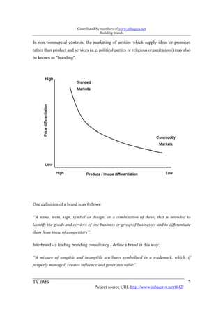 Contributed by members of www.mbaguys.net
                                         Building brands

In non-commercial contexts, the marketing of entities which supply ideas or promises
rather than product and services (e.g. political parties or religious organizations) may also
be known as "branding".




One definition of a brand is as follows:

“A name, term, sign, symbol or design, or a combination of these, that is intended to
identify the goods and services of one business or group of businesses and to differentiate
them from those of competitors”.

Interbrand - a leading branding consultancy - define a brand in this way:

“A mixture of tangible and intangible attributes symbolised in a trademark, which, if
properly managed, creates influence and generates value”.


TY.BMS                                                                                     5
                                    Project source URL http://www.mbaguys.net/t642/
 