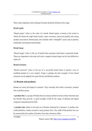 Contributed by members of www.mbaguys.net
                                        Building brands




Three other important terms relating to brands should be defined at this stage:

Brand equity

“Brand equity” refers to the value of a brand. Brand equity is based on the extent to
which the brand has high brand loyalty, name awareness, perceived quality and strong
product associations. Brand equity also includes other “intangible” assets such as patents,
trademarks and channel relationships.

Brand image

“Brand image” refers to the set of beliefs that customers hold about a particular brand.
These are important to develop well since a negative brand image can be very difficult to
shake off.

Brand extension

“Brand extension” refers to the use of a successful brand name to launch a new or
modified product in a new market. Virgin is perhaps the best example of how brand
extension can be applied into quite diverse and distinct markets.


1.2 Brands and products

Brands are rarely developed in isolation. They normally fall within a business’ product
line or product group.

A product line is a group of brands that are closely related in terms of their functions and
the benefits they provide. A good example would be the range of desktop and laptop
computers manufactured by Dell.

A product mix relates to the total set of brands marketed by a business. A product mix
could, therefore, contain several or many product lines. The width of the product mix can
be measured by the number of product lines that a business offers.
TY.BMS                                                                                    6
                                   Project source URL http://www.mbaguys.net/t642/
 