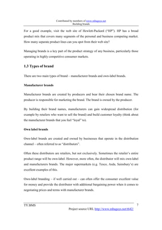 Contributed by members of www.mbaguys.net
                                         Building brands

For a good example, visit the web site of Hewlett-Packard (“HP”). HP has a broad
product mix that covers many segments of the personal and business computing market.
How many separate product lines can you spot from their web site?

Managing brands is a key part of the product strategy of any business, particularly those
operating in highly competitive consumer markets.


1.3 Types of brand

There are two main types of brand – manufacturer brands and own-label brands.

Manufacturer brands

Manufacturer brands are created by producers and bear their chosen brand name. The
producer is responsible for marketing the brand. The brand is owned by the producer.

By building their brand names, manufacturers can gain widespread distribution (for
example by retailers who want to sell the brand) and build customer loyalty (think about
the manufacturer brands that you feel “loyal” to).

Own label brands

Own-label brands are created and owned by businesses that operate in the distribution
channel – often referred to as “distributors”.

Often these distributors are retailers, but not exclusively. Sometimes the retailer’s entire
product range will be own-label. However, more often, the distributor will mix own-label
and manufacturers brands. The major supermarkets (e.g. Tesco, Asda, Sainsbury’s) are
excellent examples of this.

Own-label branding – if well carried out – can often offer the consumer excellent value
for money and provide the distributor with additional bargaining power when it comes to
negotiating prices and terms with manufacturer brands.



TY.BMS                                                                                    7
                                    Project source URL http://www.mbaguys.net/t642/
 