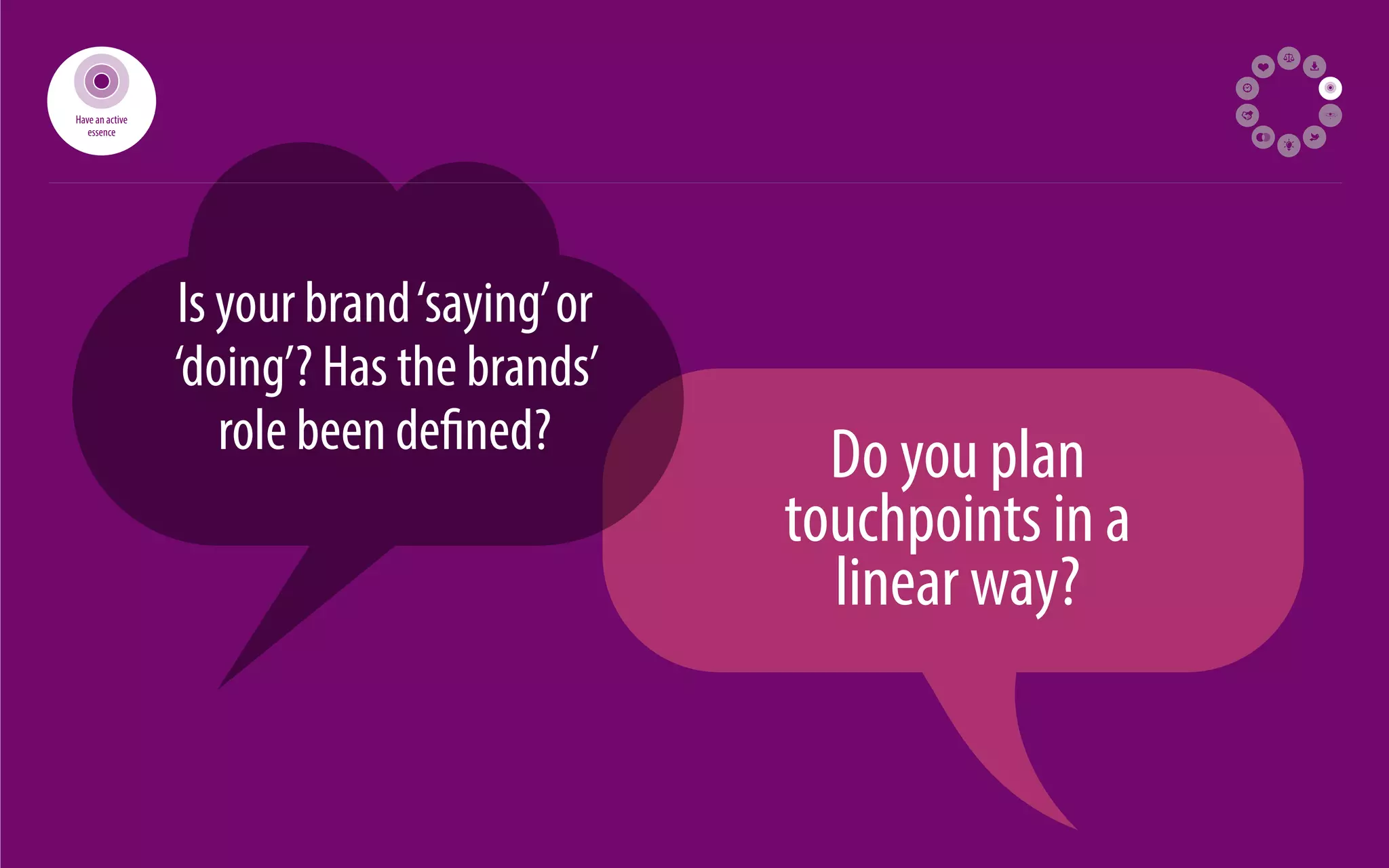32 
Is your brand ‘saying’ or 
‘doing’? Has the brands’ 
role been de ned? Do you plan 
touchpoints in a 
linear way? 
Have an active 
essence 
 