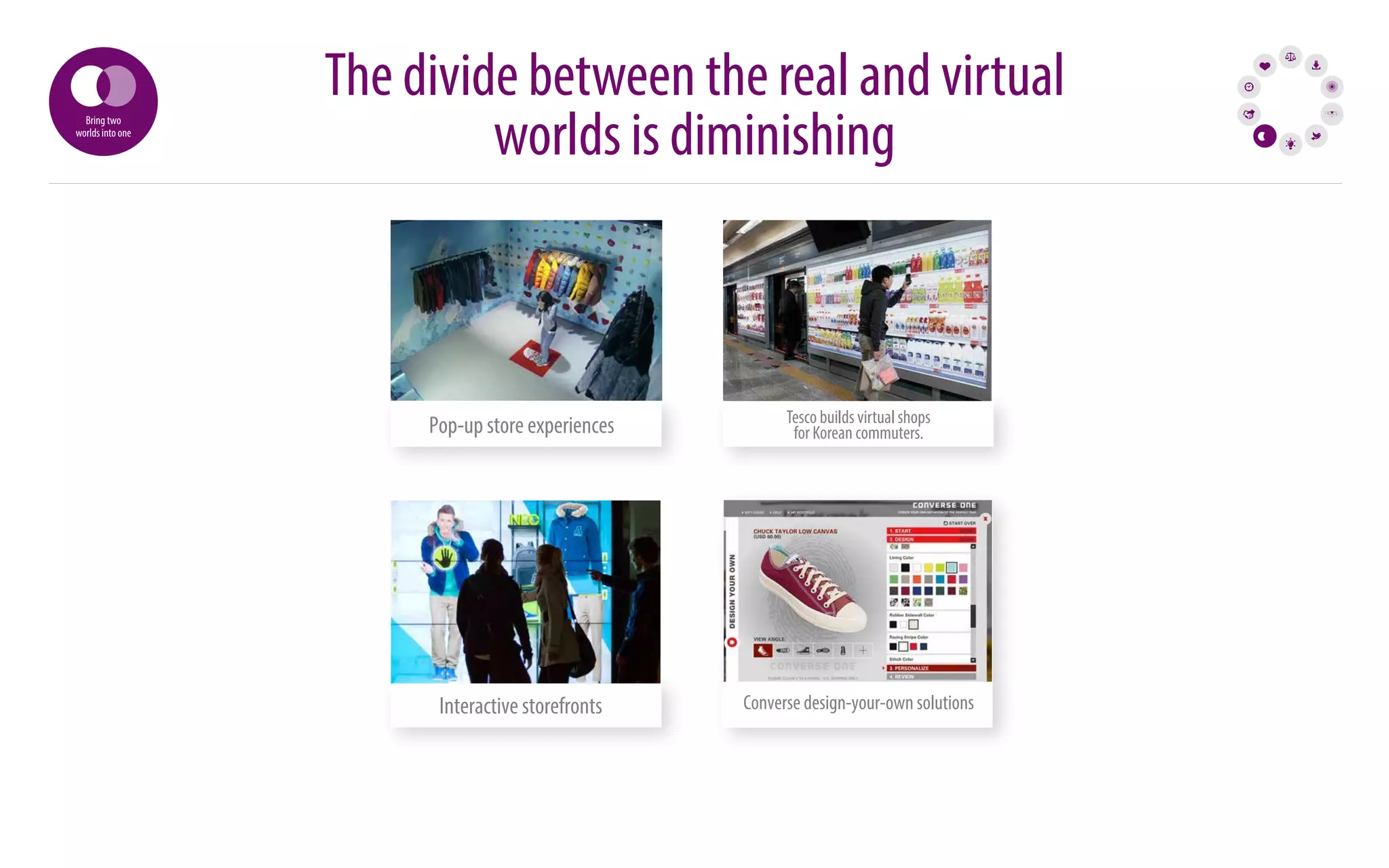 The divide between the real and virtual 
worlds is diminishing Bring two 
Pop-up store experiences Tesco builds virtual shops 
for Korean commuters. 
Tesco builds virtual shops 
for Korean commuters. 
worlds into one 
Interactive storefronts Converse design-your-own solutions 
 