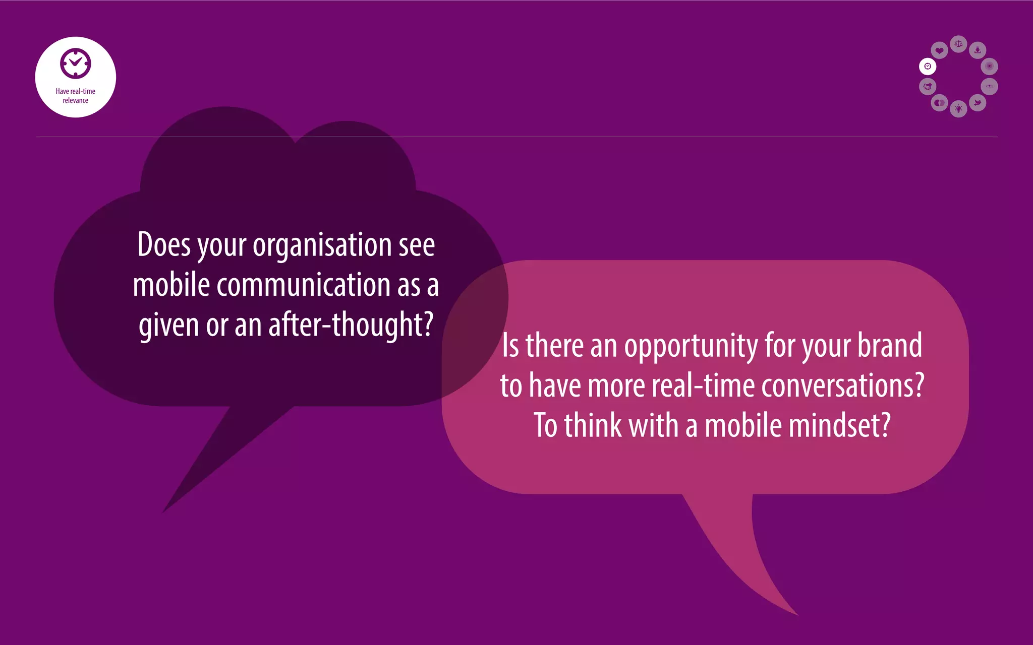 71 
Does your organisation see 
mobile communication as a 
given or an after-thought? Is there an opportunity for your brand 
to have more real-time conversations? 
To think with a mobile mindset? 
Have real-time 
relevance 
 