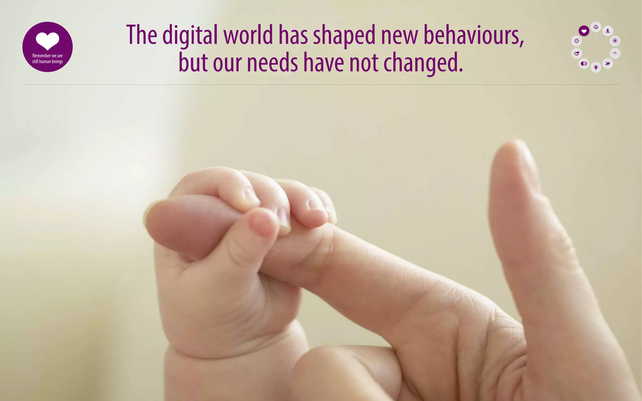 73 
The digital world has shaped new behaviours, 
but our needs have not changed. Remember we are 
still human beings 
 