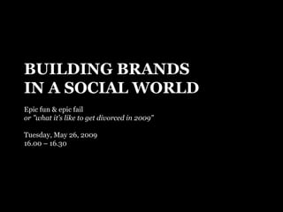 BUILDING BRANDS IN A SOCIAL WORLD Epic fun & epic fail or ”what it’s like to get divorced in 2009” Tuesday, May 26, 2009 16.00 – 16.30 