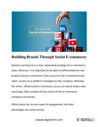 wwww.digitalerra.com
Building Brands Through Social E-commerce
Social e-commerce is a new, expanding strategy for e-commerce
sites. However, it is important to be able to differentiate the two
kinds of social e-commerce: One occurs on the e-commerce site
itself, usually on a platform managed by the company. Whereas
the other, offsite social e-commerce, occurs on social media sites
and blogs, often outside of the control of the e-commerce
company concerned.
Either place has its own ways of engagement, but their
advantages are quite similar:
 