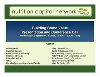 Building Brand Value
              Presentation and Conference Call
            Wednesday, September 14, 2011, 11 a.m.–12 p.m. (PST)


                                  Agenda

Introduction                           Mike Dovbish, NCN
Investor Context                       David Thibodeau, PCG
Product and Positioning                Rick Sterling, Sterling-Rice Group
Channel Strategy                       Peter Vitulli, DNA Diagnostics Center
In-Market Voice                        John Grubb, Sterling-Rice Group
Q&A                                    Speakers and Audience
Conclusions and Upcoming Events        Mike Dovbish, NCN
 