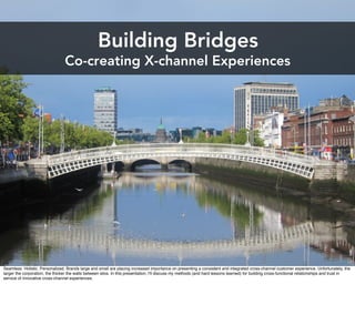 Building Bridges
                                 Co-creating X-channel Experiences




Seamless. Holistic. Personalized. Brands large and small are placing increased importance on presenting a consistent and integrated cross-channel customer experience. Unfortunately, the
larger the corporation, the thicker the walls between silos. In this presentation, I'll discuss my methods (and hard lessons learned) for building cross-functional relationships and trust in
service of innovative cross-channel experiences.
 