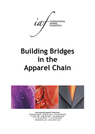 Building Bridges
     in the
 Apparel Chain




          International Apparel Federation
  Utrechtseweg 95 | 3702 AA Zeist | The Netherlands
    P.O.Box 428 | 3700 AK Zeist | The Netherlands
       T +31 30 232 09 04 | F +31 30 232 09 00
         info@iafnet.com | www.iafnet.com
 