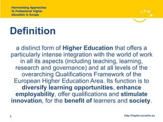 Definition 
a distinct form of Higher Education that offers a 
particularly intense integration with the world of work 
in all its aspects (including teaching, learning, 
research and governance) and at all levels of the 
overarching Qualifications Framework of the 
European Higher Education Area. Its function is to 
diversify learning opportunities, enhance 
employability, offer qualifications and stimulate 
innovation, for the benefit of learners and society. 
3 http://haphe.eurashe.eu 
 