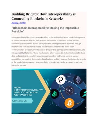Building Bridges: How Interoperability is
Connecting Blockchain Networks
January 19, 2023
"Blockchain Interoperability: Making the Impossible
Possible"
Interoperability in blockchain networks refers to the ability of different blockchain systems
to communicate and interact. This enables the transfer of data and assets and the
execution of transactions across other platforms. Interoperability is achieved through
mechanisms such as atomic swaps, hash time-locked contracts, cross-chain
communication protocols, middleware or "bridges" that connect different blockchains, and
Interoperability Platforms. These mechanisms allow various blockchain networks to share
data and assets and execute transactions across other platforms, opening up new
possibilities for creating decentralized applications and services and facilitating the growth
of the blockchain ecosystem. Interoperability in blockchain can be achieved by various
methods, such as:
 