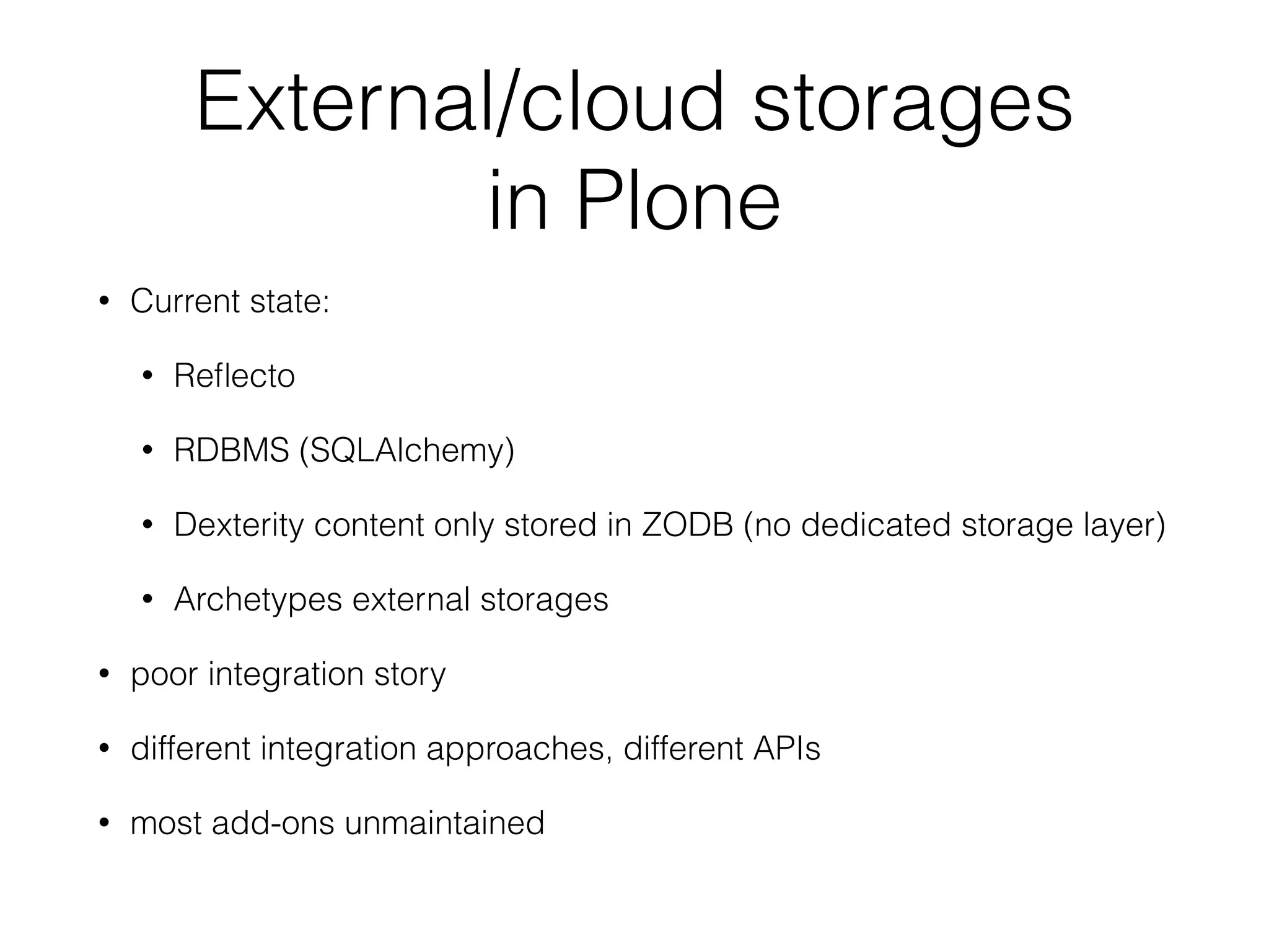 External/cloud storages  
in Plone
• Current state:
• Reﬂecto
• RDBMS (SQLAlchemy)
• Dexterity content only stored in ZODB (no dedicated storage layer)
• Archetypes external storages
• poor integration story
• different integration approaches, different APIs
• most add-ons unmaintained
 