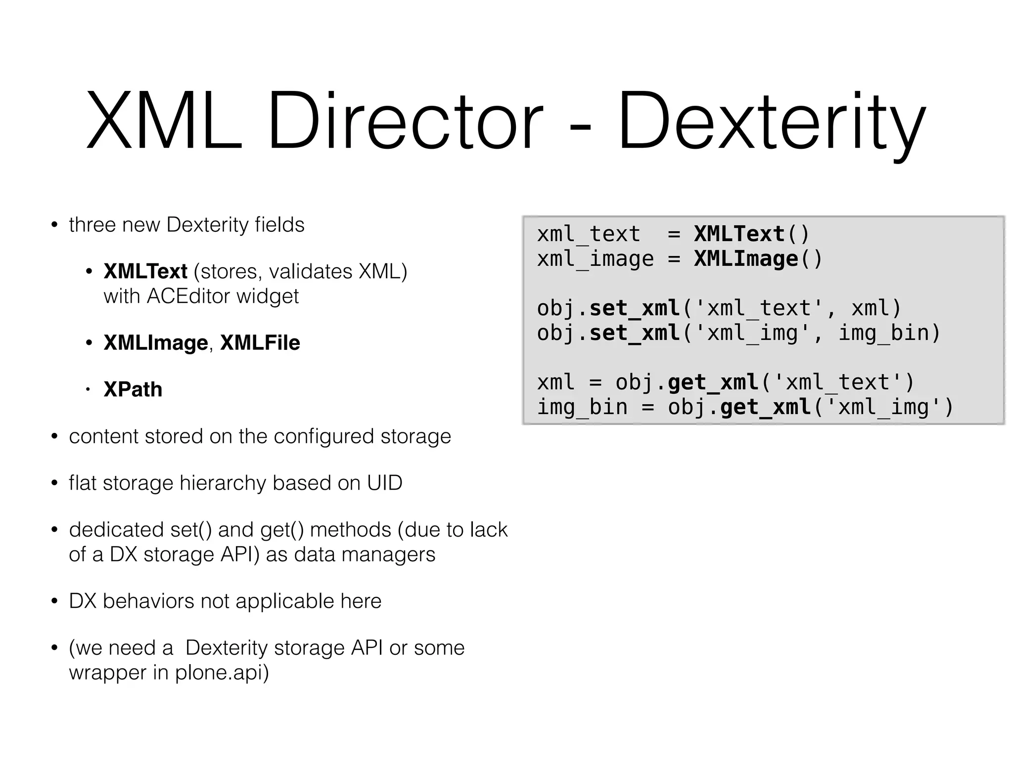 XML Director - Dexterity
• three new Dexterity ﬁelds
• XMLText (stores, validates XML)  
with ACEditor widget
• XMLImage, XMLFile
• XPath
• content stored on the conﬁgured storage
• ﬂat storage hierarchy based on UID
• dedicated set() and get() methods (due to lack
of a DX storage API) as data managers
• DX behaviors not applicable here
• (we need a Dexterity storage API or some
wrapper in plone.api)
xml_text = XMLText()
xml_image = XMLImage()
obj.set_xml('xml_text', xml)
obj.set_xml('xml_img', img_bin)
xml = obj.get_xml('xml_text')
img_bin = obj.get_xml('xml_img')
 