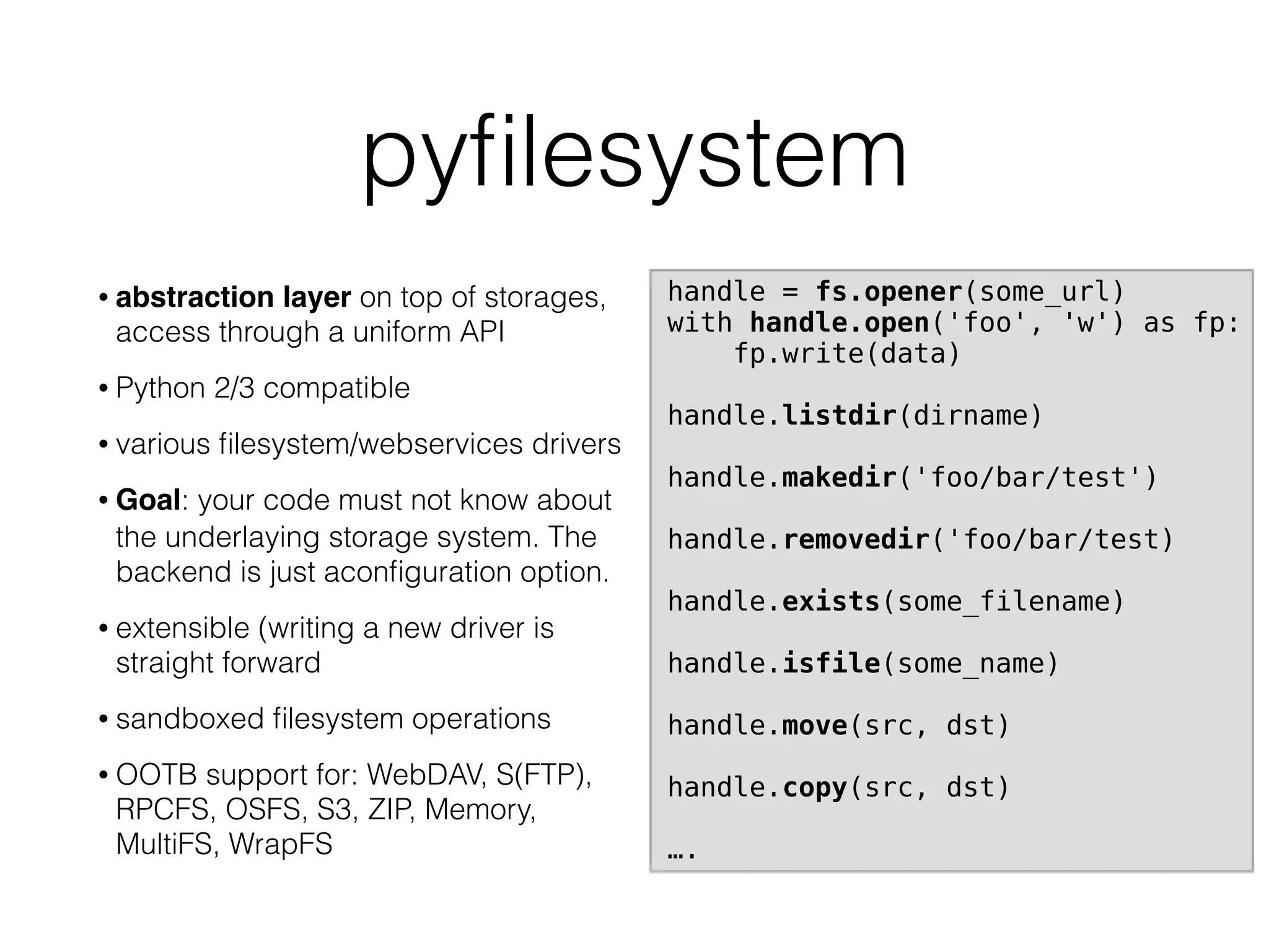 pyﬁlesystem
• abstraction layer on top of storages,
access through a uniform API
• Python 2/3 compatible
• various ﬁlesystem/webservices drivers
• Goal: your code must not know about
the underlaying storage system. The
backend is just aconﬁguration option.
• extensible (writing a new driver is
straight forward
• sandboxed ﬁlesystem operations
• OOTB support for: WebDAV, S(FTP),
RPCFS, OSFS, S3, ZIP, Memory,
MultiFS, WrapFS
handle = fs.opener(some_url)
with handle.open('foo', 'w') as fp:
fp.write(data)
handle.listdir(dirname)
handle.makedir('foo/bar/test')
handle.removedir('foo/bar/test)
handle.exists(some_filename)
handle.isfile(some_name)
handle.move(src, dst)
handle.copy(src, dst)
….
 