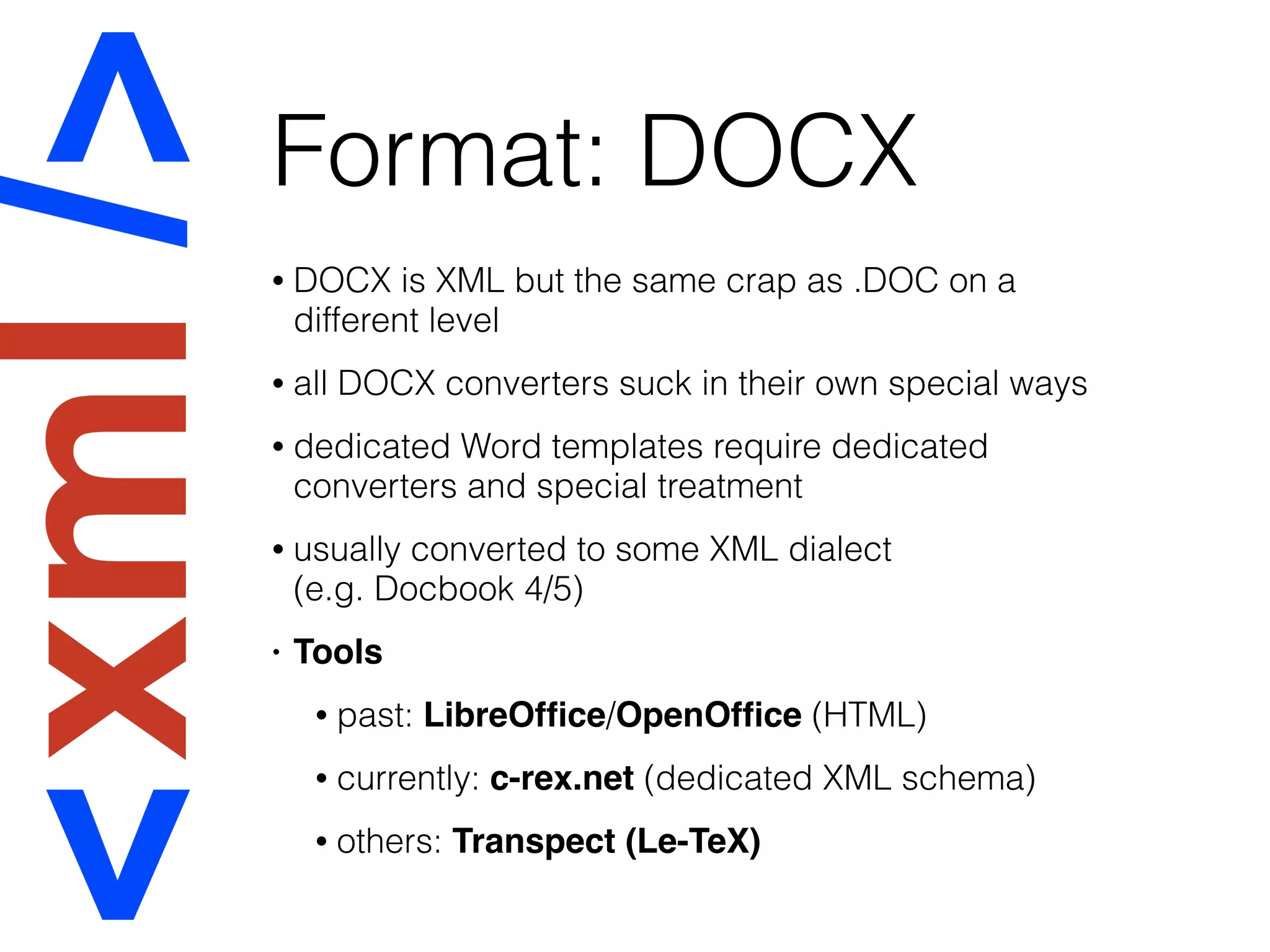 Format: DOCX
• DOCX is XML but the same crap as .DOC on a
different level
• all DOCX converters suck in their own special ways
• dedicated Word templates require dedicated
converters and special treatment
• usually converted to some XML dialect  
(e.g. Docbook 4/5)
• Tools
• past: LibreOfﬁce/OpenOfﬁce (HTML)
• currently: c-rex.net (dedicated XML schema)
• others: Transpect (Le-TeX)
 