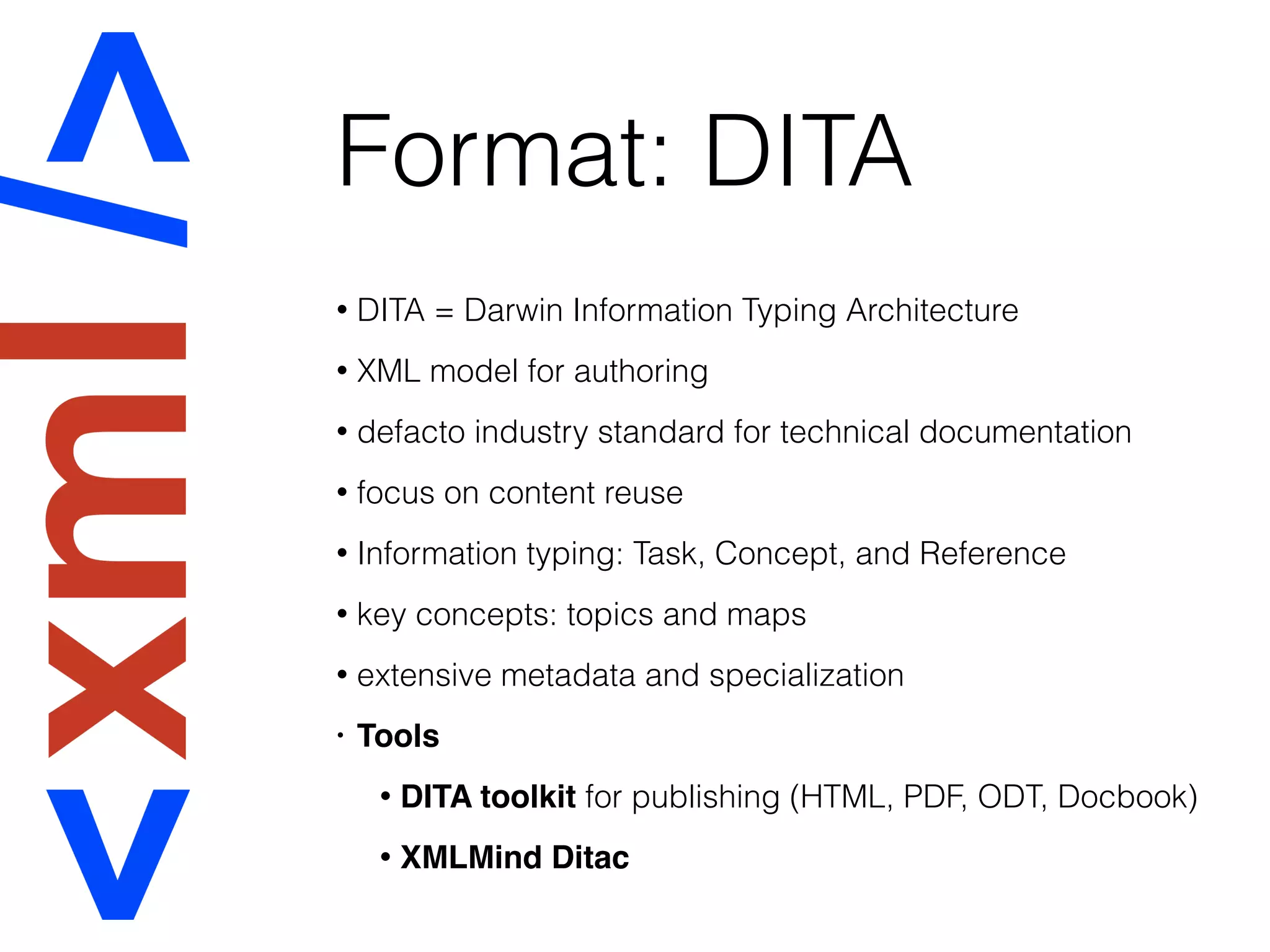 Format: DITA
• DITA = Darwin Information Typing Architecture
• XML model for authoring
• defacto industry standard for technical documentation
• focus on content reuse
• Information typing: Task, Concept, and Reference
• key concepts: topics and maps
• extensive metadata and specialization
• Tools
• DITA toolkit for publishing (HTML, PDF, ODT, Docbook)
• XMLMind Ditac
 