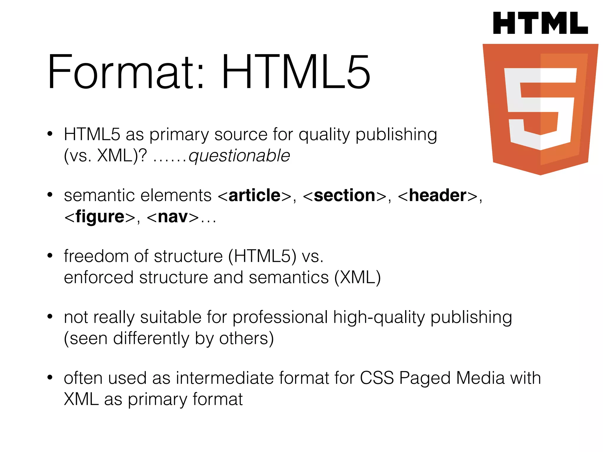 Format: HTML5
• HTML5 as primary source for quality publishing  
(vs. XML)? ……questionable
• semantic elements <article>, <section>, <header>,
<ﬁgure>, <nav>…
• freedom of structure (HTML5) vs.  
enforced structure and semantics (XML)
• not really suitable for professional high-quality publishing 
(seen differently by others)
• often used as intermediate format for CSS Paged Media with
XML as primary format
 