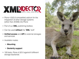 • Plone 4.3/(5.0 compatible) add-on for the
integration of other storage systems  
(other than ZODB) into Plone
• Part of our XML publishing toolbox
• Can be used without the "XML" stuff
• Uniﬁed access and API to external storages
and services
• Available modes
• Mounting
• Dexterity support
• 100 tests, Plone 4.3/5.0 against 6 different
storage backends
 