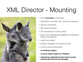 XML Director - Mounting
• Plone "Connector" content-type
• parameters: connection URL, username, password
• acts as a mountpoint
• URL traversal support
• ZIP import/export, multi-ﬁle upload
• basic UI for creating/renaming/deleting collections/
folders and resources
• simple view registry
• ACEditor integration for common formats
• minimal, small and extensible
• no indexing support
• no proxy object magic as in Reﬂecto
• intended for applications that need to access
external data sources and storages
 