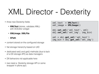XML Director - Dexterity
• three new Dexterity ﬁelds
• XMLText (stores, validates XML)  
with ACEditor widget
• XMLImage, XMLFile
• XPath
• content stored on the conﬁgured storage
• ﬂat storage hierarchy based on UID
• dedicated set() and get() methods (due to lack
of a DX storage API) as data managers
• DX behaviors not applicable here
• (we need a Dexterity storage API or some
wrapper in plone.api)
xml_text = XMLText()
xml_image = XMLImage()
obj.set_xml('xml_text', xml)
obj.set_xml('xml_img', img_bin)
xml = obj.get_xml('xml_text')
img_bin = obj.get_xml('xml_img')
 