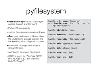 pyﬁlesystem
• abstraction layer on top of storages,
access through a uniform API
• Python 2/3 compatible
• various ﬁlesystem/webservices drivers
• Goal: your code must not know about
the underlaying storage system. The
backend is just aconﬁguration option.
• extensible (writing a new driver is
straight forward
• sandboxed ﬁlesystem operations
• OOTB support for: WebDAV, S(FTP),
RPCFS, OSFS, S3, ZIP, Memory,
MultiFS, WrapFS
handle = fs.opener(some_url)
with handle.open('foo', 'w') as fp:
fp.write(data)
handle.listdir(dirname)
handle.makedir('foo/bar/test')
handle.removedir('foo/bar/test)
handle.exists(some_filename)
handle.isfile(some_name)
handle.move(src, dst)
handle.copy(src, dst)
….
 