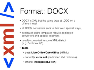 Format: DOCX
• DOCX is XML but the same crap as .DOC on a
different level
• all DOCX converters suck in their own special ways
• dedicated Word templates require dedicated
converters and special treatment
• usually converted to some XML dialect  
(e.g. Docbook 4/5)
• Tools
• past: LibreOfﬁce/OpenOfﬁce (HTML)
• currently: c-rex.net (dedicated XML schema)
• others: Transpect (Le-TeX)
 